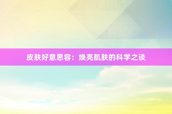 皮肤好意思容：焕亮肌肤的科学之谈