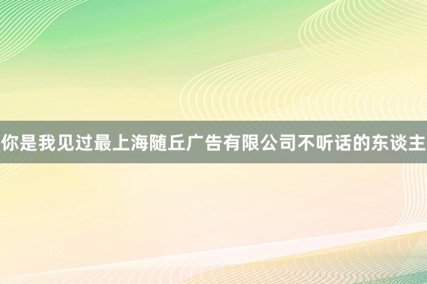 你是我见过最上海随丘广告有限公司不听话的东谈主